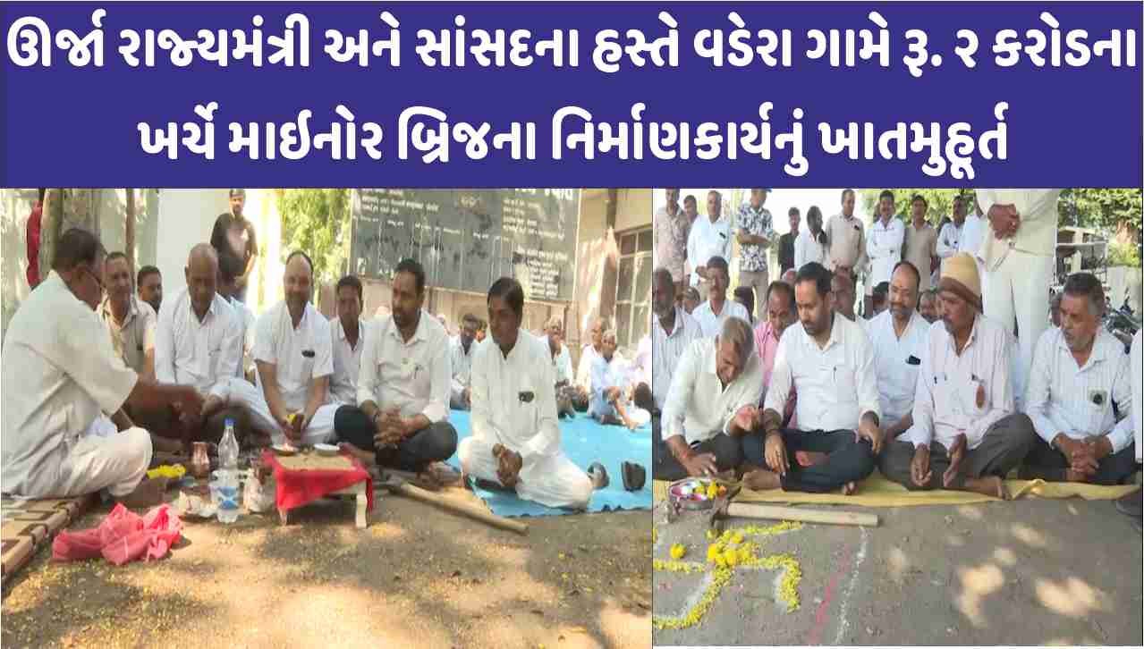 ઊર્જા રાજ્યમંત્રી અને સાંસદના હસ્તે વડેરા ગામે રૂ. ૨ કરોડના ખર્ચે માઇનોર બ્રિજના નિર્માણકાર્યનું ખાતમુહૂર્ત